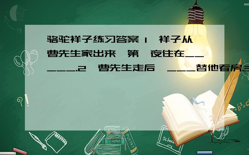 骆驼祥子练习答案 1、祥子从曹先生家出来,第一夜住在_____.2、曹先生走后,___替他看房.3、祥子回到人和车厂,本想租凭台车,碰巧赶上刘四爷___日的生日.4、在刘四爷的寿宴,给车夫们摆饭的时