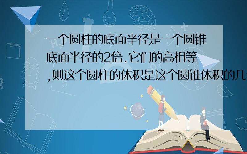 一个圆柱的底面半径是一个圆锥底面半径的2倍,它们的高相等,则这个圆柱的体积是这个圆锥体积的几倍