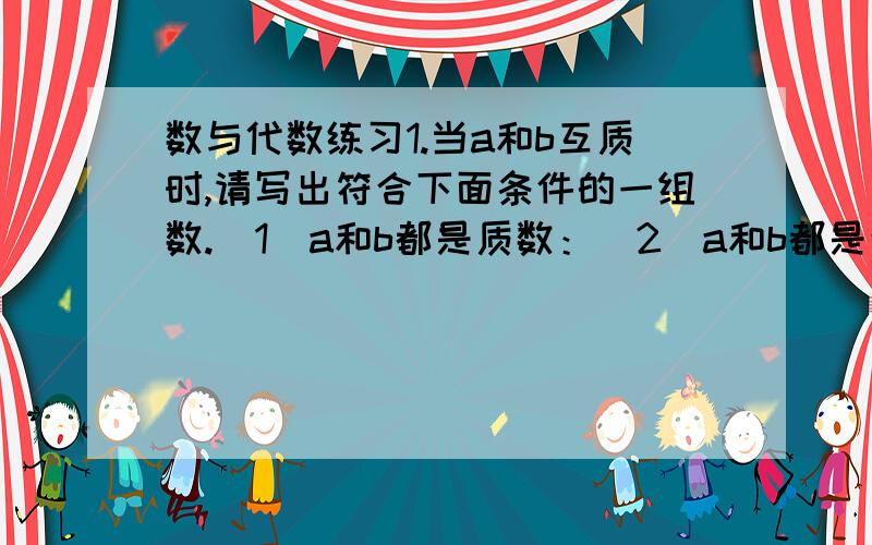 数与代数练习1.当a和b互质时,请写出符合下面条件的一组数.（1）a和b都是质数：（2）a和b都是合数：（3）a是质数,b是合数:（4）a是合数,b是质数：（5）a和b是相邻的两个自然数：2.9.8可以写