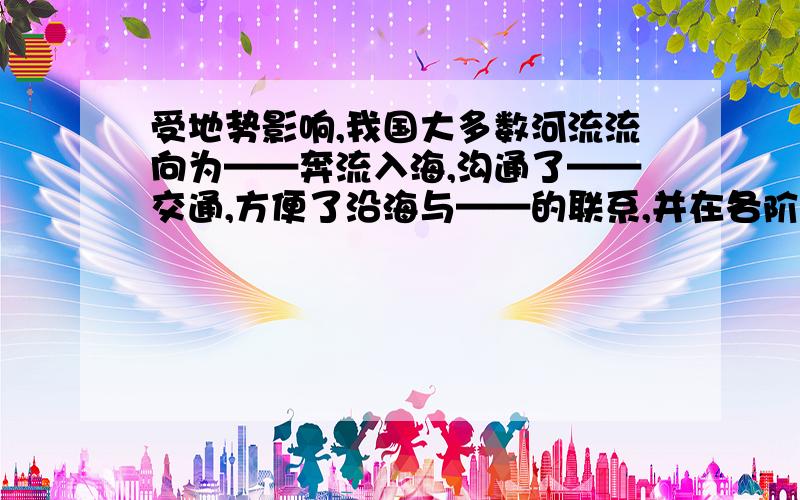 受地势影响,我国大多数河流流向为——奔流入海,沟通了——交通,方便了沿海与——的联系,并在各阶梯的——地带形成巨大的落差,蕴藏着丰富的——资源