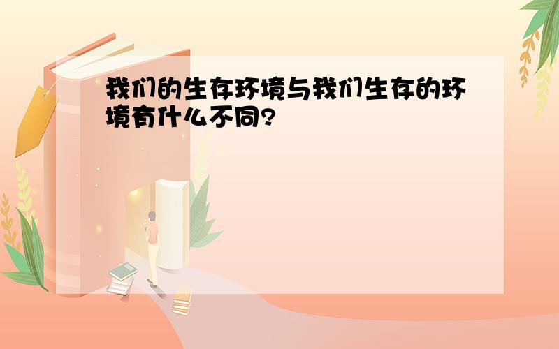 我们的生存环境与我们生存的环境有什么不同?