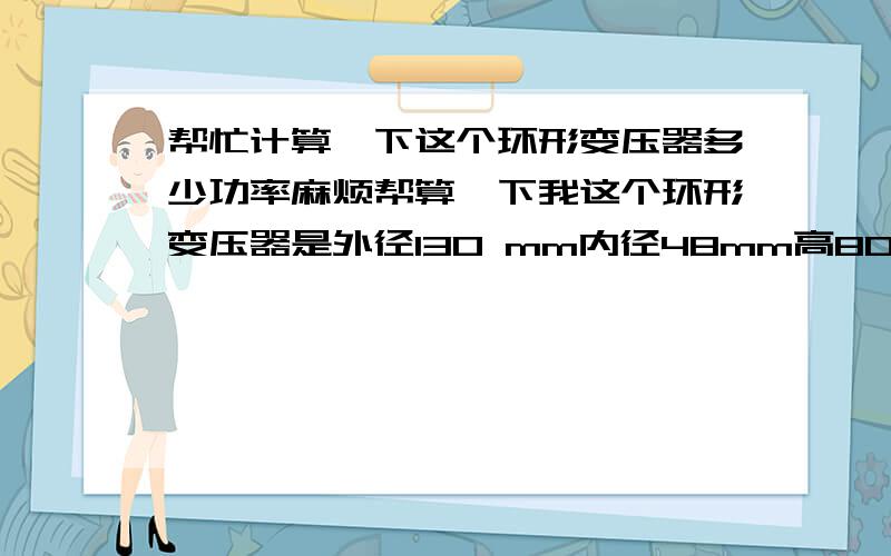 帮忙计算一下这个环形变压器多少功率麻烦帮算一下我这个环形变压器是外径130 mm内径48mm高80mm单组45V输出.这个是多少功率,绕一个要多少钱?这个是用在功放机里的机子功率是600W装了两变压