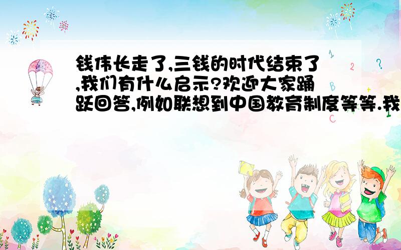 钱伟长走了,三钱的时代结束了,我们有什么启示?欢迎大家踊跃回答,例如联想到中国教育制度等等.我们老师说要常常从多方面考虑问题,透过现象看本质,我想汲取汲取大家的智慧 ,