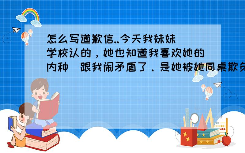 怎么写道歉信..今天我妹妹（学校认的，她也知道我喜欢她的内种）跟我闹矛盾了。是她被她同桌欺负，然后我跟她同桌说“不要惹她，凡事要忍，也不要欺负她。”可是貌似没效果。而且