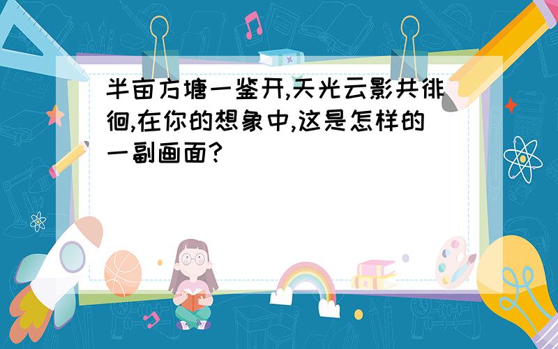 半亩方塘一鉴开,天光云影共徘徊,在你的想象中,这是怎样的一副画面?