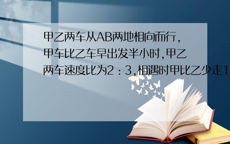 甲乙两车从AB两地相向而行,甲车比乙车早出发半小时,甲乙两车速度比为2：3,相遇时甲比乙少走10千米,已知乙车走了1小时30分,求甲乙两车的速度和两车距离.列方程解答