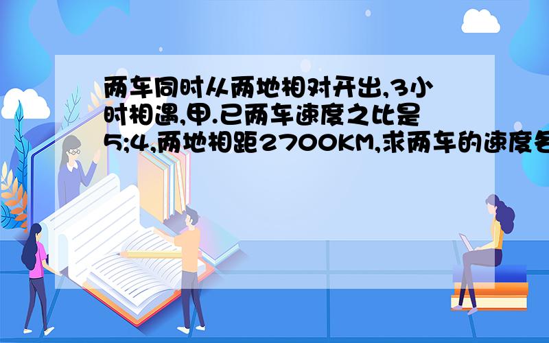 两车同时从两地相对开出,3小时相遇,甲.已两车速度之比是5;4,两地相距2700KM,求两车的速度各是多少