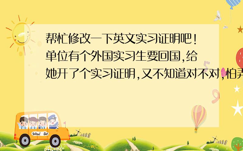 帮忙修改一下英文实习证明吧!单位有个外国实习生要回国,给她开了个实习证明,又不知道对不对,怕弄错了让外国人笑话,请大家帮帮忙啦!呵呵!Practice CertificateIt is certified that Daria Davydora Dasheko