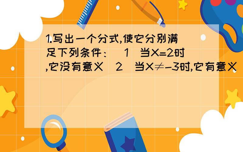 1.写出一个分式,使它分别满足下列条件：（1）当X=2时,它没有意义（2）当X≠-3时,它有意义（3）当X=-1时,它的值为0.2.某超市营业员将单价为A元的某种糖果X千克与单价为B元的另一种糖果Y千克