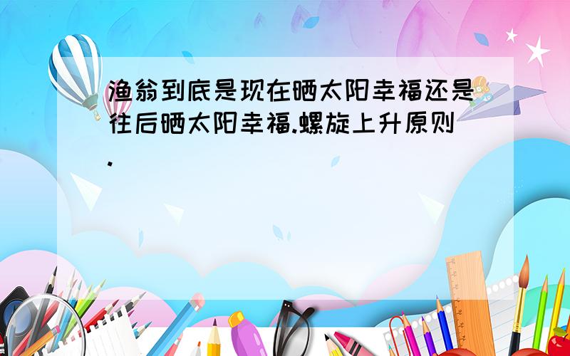 渔翁到底是现在晒太阳幸福还是往后晒太阳幸福.螺旋上升原则.