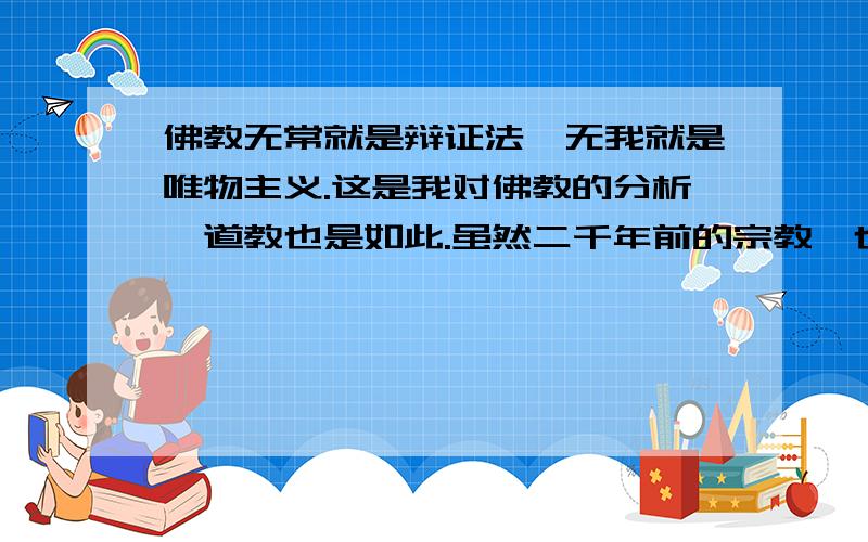 佛教无常就是辩证法,无我就是唯物主义.这是我对佛教的分析,道教也是如此.虽然二千年前的宗教,也可以用现代的哲学术语来解读,因为哲学就是一切宗教丶一切主义丶一切学说作一个高度的