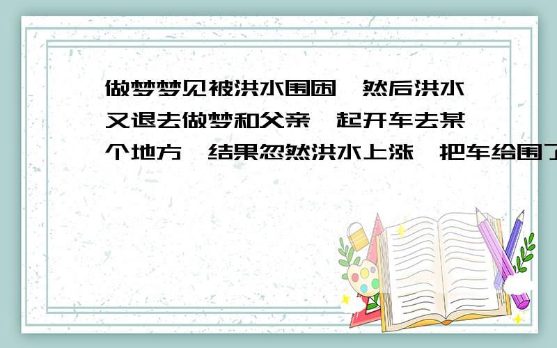 做梦梦见被洪水围困,然后洪水又退去做梦和父亲一起开车去某个地方,结果忽然洪水上涨,把车给围了,大家都逃出车外,一会洪水就退了,然后大家又回到车上继续走.