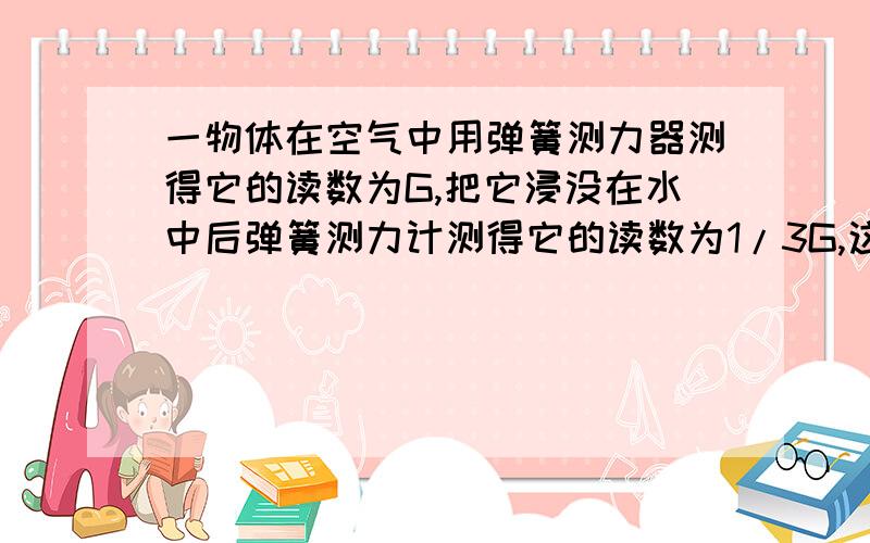 一物体在空气中用弹簧测力器测得它的读数为G,把它浸没在水中后弹簧测力计测得它的读数为1/3G,这个物体的密