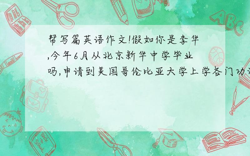 帮写篇英语作文!假如你是李华,今年6月从北京新华中学毕业吗,申请到美国哥伦比亚大学上学各门功课优秀,爱好网络和英语,申请计算机科学专业,还把她的邮箱出来了