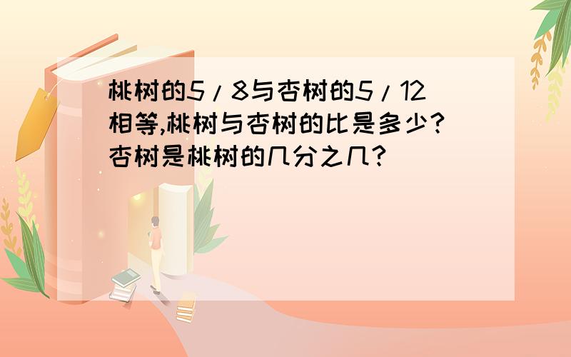 桃树的5/8与杏树的5/12相等,桃树与杏树的比是多少?杏树是桃树的几分之几?