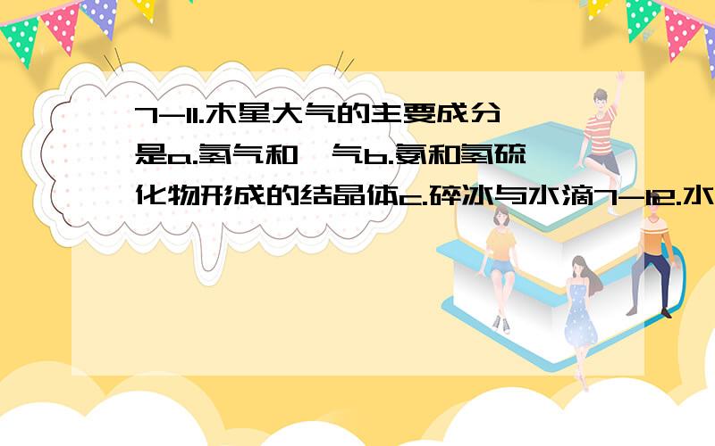 7-11.木星大气的主要成分是a.氢气和氦气b.氨和氢硫化物形成的结晶体c.碎冰与水滴7-12.水星自转很慢,这就造成a.水星上的的一天比一年长b.表面很坚硬c.体积很小7-13.水星表面昼夜温差很大,最