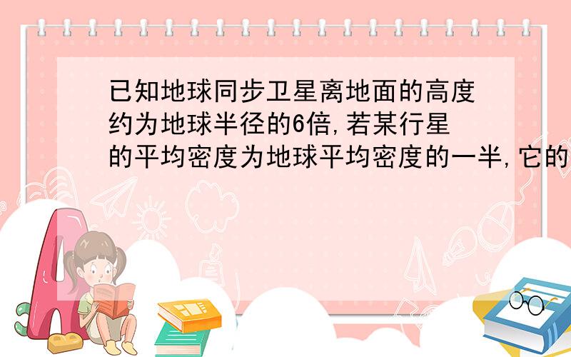 已知地球同步卫星离地面的高度约为地球半径的6倍,若某行星的平均密度为地球平均密度的一半,它的同步卫星距离表面的高度是其半径的2.5倍,则该行星的自转周期约为（ ）A.6小时 B.12小时 C.