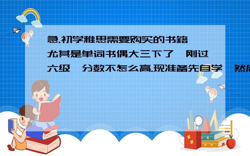 急.初学雅思需要购买的书籍 尤其是单词书偶大三下了,刚过六级,分数不怎么高.现准备先自学,然后上个新东方的班什么的.然后考08年10,11月份雅思,请问现在准备合适吗?现在需要买什么书呢?