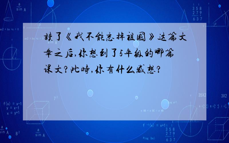 读了《我不能忘掉祖国》这篇文章之后,你想到了5年级的哪篇课文?此时,你有什么感想?