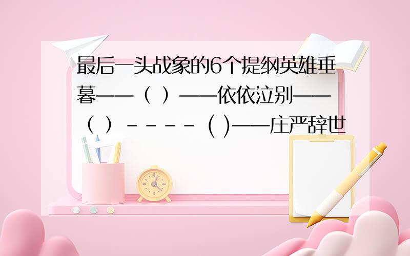 最后一头战象的6个提纲英雄垂暮——（ ）——依依泣别——（ ）---- ( )——庄严辞世