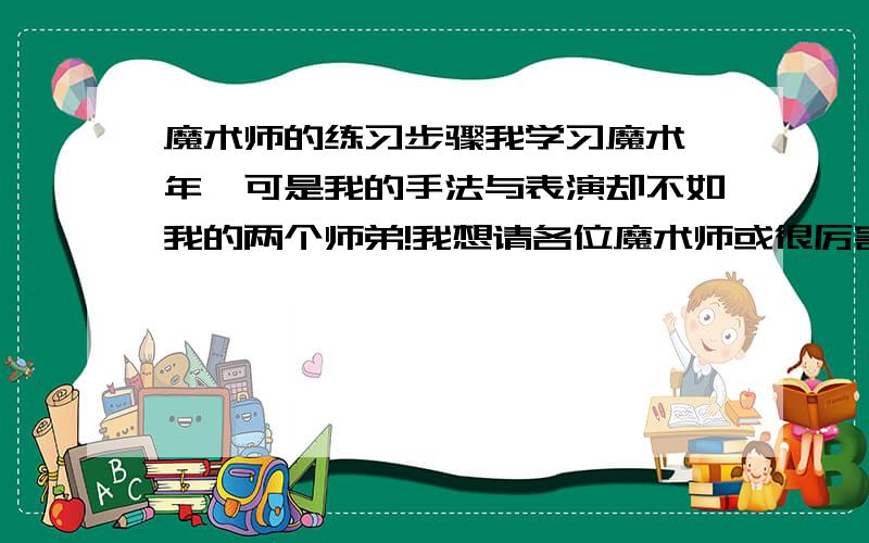 魔术师的练习步骤我学习魔术一年,可是我的手法与表演却不如我的两个师弟!我想请各位魔术师或很厉害魔术爱好者给一个魔术的练习计划!拜托了!各位说的都好!但是可能是我的提问不清楚!