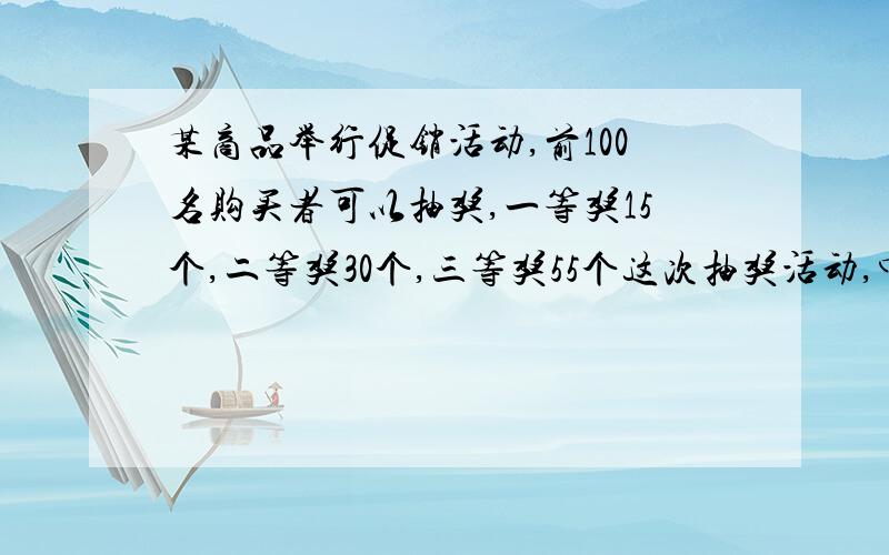 某商品举行促销活动,前100名购买者可以抽奖,一等奖15个,二等奖30个,三等奖55个这次抽奖活动,中奖的可能性是（）第一个人抽奖,中一等奖、二等奖、三等奖的可能性各是多少?