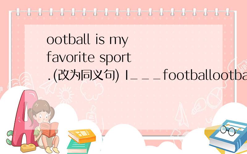 ootball is my favorite sport.(改为同义句) I___footballootball is my favorite sport.(改为同义句)I___football___.