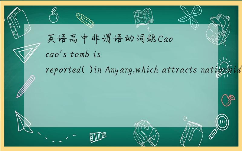 英语高中非谓语动词题Cao cao's tomb is reported( )in Anyang,which attracts nationwide attention.1 being found2 to be found3 having been found4 to have been found选哪个,