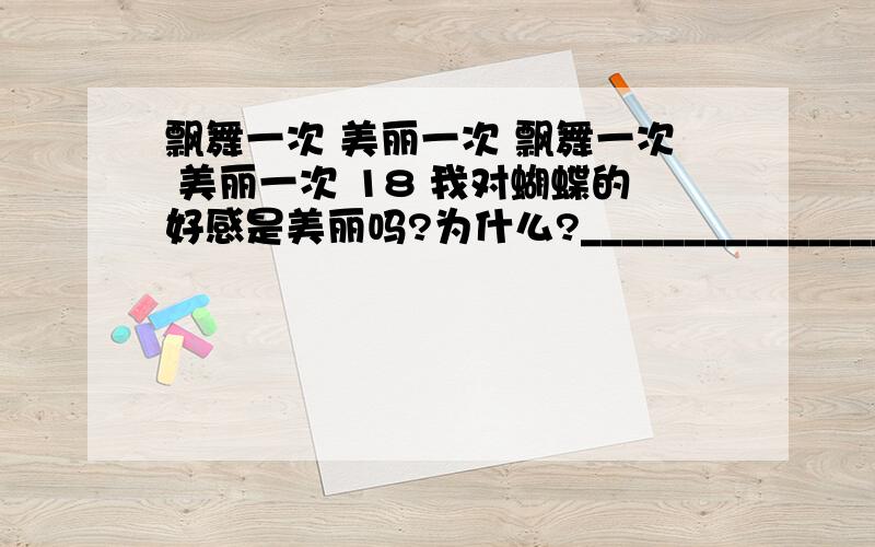 飘舞一次 美丽一次 飘舞一次 美丽一次 18 我对蝴蝶的好感是美丽吗?为什么?__________________ 19 作者为什么把蝴蝶比作成话肚饿,同时又把它的飞翔比作舞蹈呢?_____________20 作者从蝴蝶身上得到哪