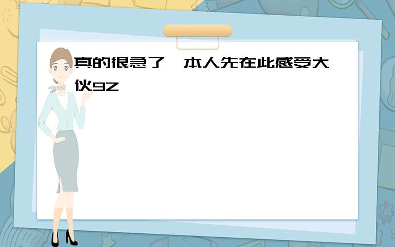 真的很急了,本人先在此感受大伙9Z