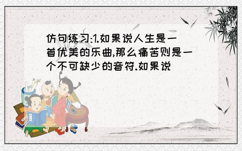 仿句练习:1.如果说人生是一首优美的乐曲,那么痛苦则是一个不可缺少的音符.如果说________________那么__________________.2.假如夜空是海,星星是浪花,那一弯新月便是一叶小舟,载着你我遨游太空假