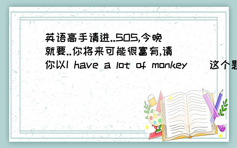 英语高手请进..SOS,今晚就要..你将来可能很富有,请你以I have a lot of monkey．．这个题目表述你一旦富有之后将如何帮助他人．．首句是：If I have a lot of money ,I will..