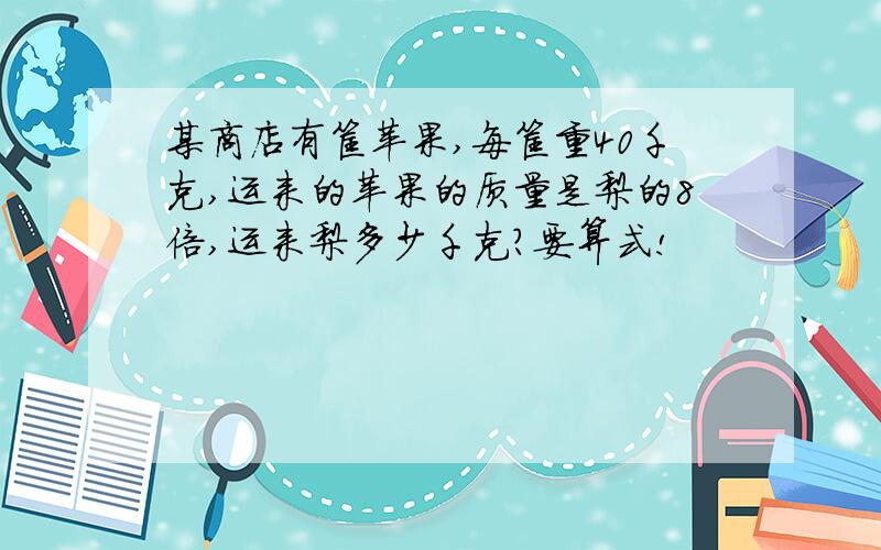 某商店有筐苹果,每筐重40千克,运来的苹果的质量是梨的8倍,运来梨多少千克?要算式!