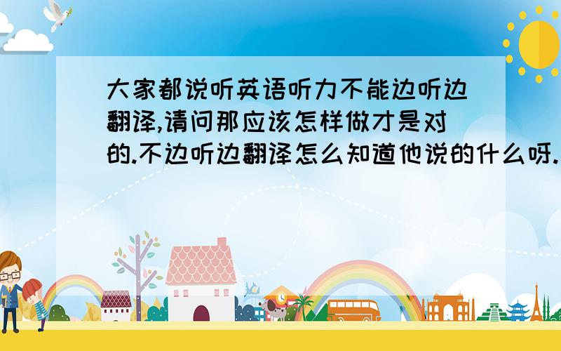 大家都说听英语听力不能边听边翻译,请问那应该怎样做才是对的.不边听边翻译怎么知道他说的什么呀.