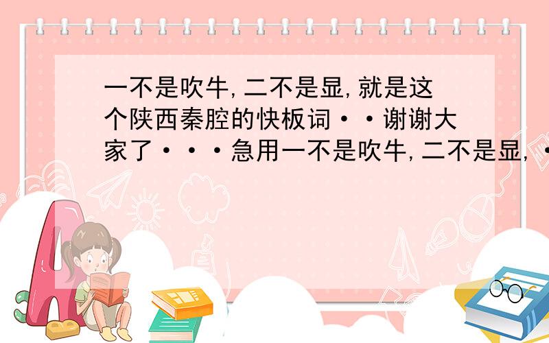 一不是吹牛,二不是显,就是这个陕西秦腔的快板词··谢谢大家了···急用一不是吹牛,二不是显,·········要全的快板词···请各位高手帮下忙