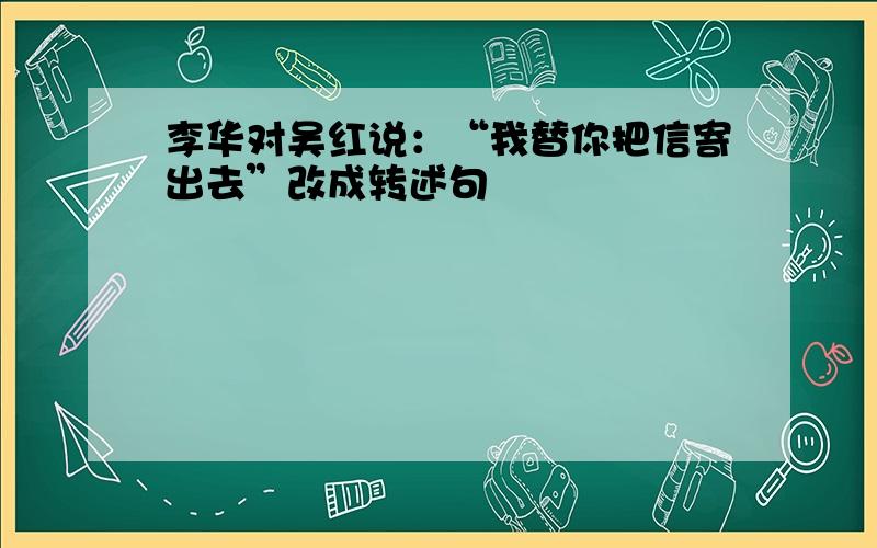 李华对吴红说：“我替你把信寄出去”改成转述句