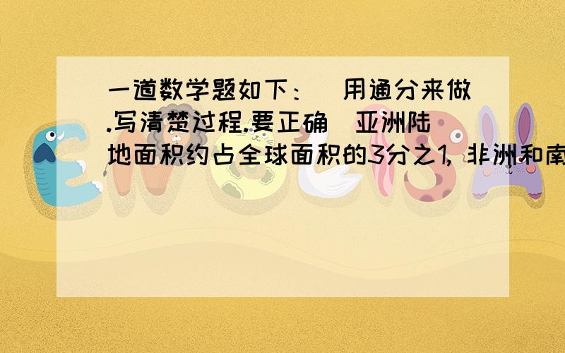 一道数学题如下：（用通分来做.写清楚过程.要正确）亚洲陆地面积约占全球面积的3分之1, 非洲和南美洲的陆地面积分别约占全球陆地面积的5分之1和25分之3.那个洲的陆地面积最大,那个陆地