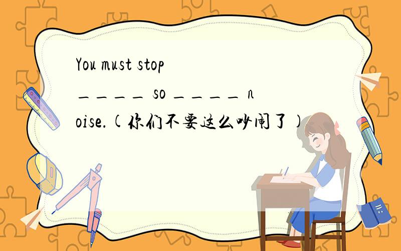 You must stop ____ so ____ noise.(你们不要这么吵闹了)