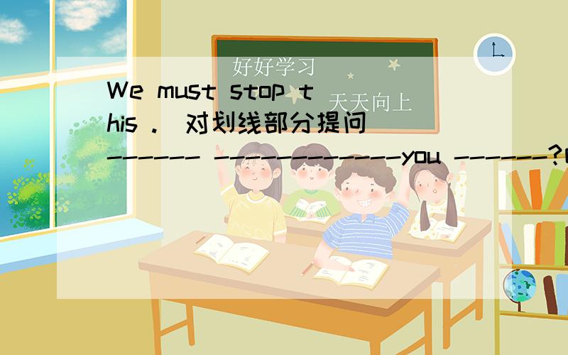 We must stop this .(对划线部分提问)------ ------------you ------?咋做?