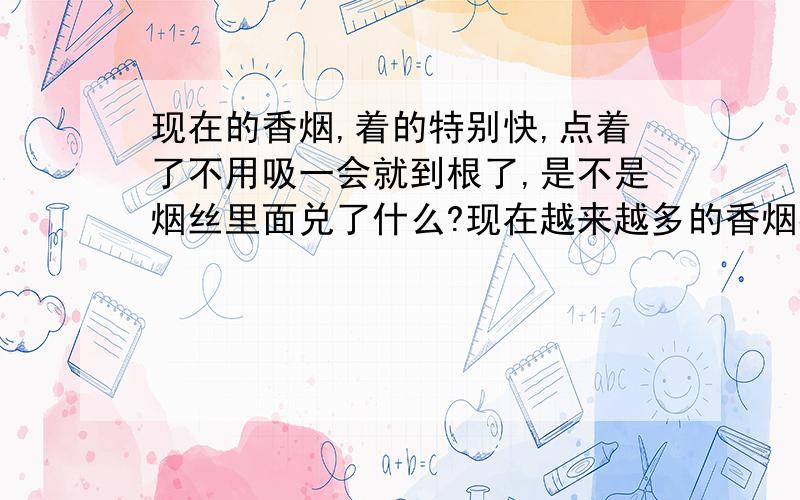 现在的香烟,着的特别快,点着了不用吸一会就到根了,是不是烟丝里面兑了什么?现在越来越多的香烟都这样,而且有时候还象放鞭炮一样带跳信的~值得人们考虑了~如果烟着的很快,那么人们买