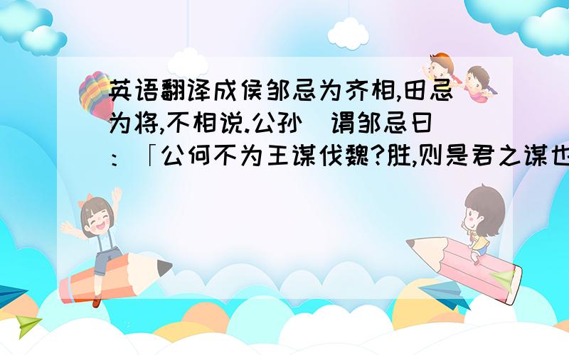 英语翻译成侯邹忌为齐相,田忌为将,不相说.公孙闬谓邹忌曰：「公何不为王谋伐魏?胜,则是君之谋也,君可以有功；战不胜,田忌不进,战而不死,曲挠而诛.」邹忌以为然,乃说王而使田忌伐魏.田