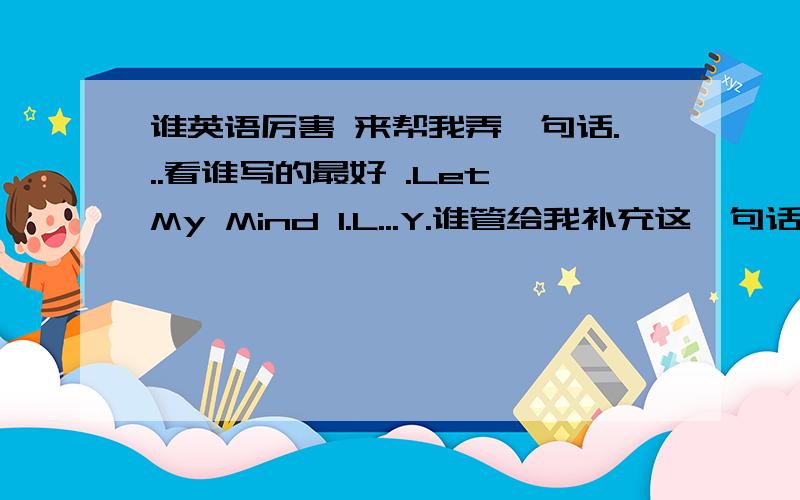 谁英语厉害 来帮我弄一句话...看谁写的最好 .Let My Mind I.L...Y.谁管给我补充这一句话,必须后面的三个字母是以ILY为开头 亲,考验你们的时候来了 ,看谁写出的句子最好 .