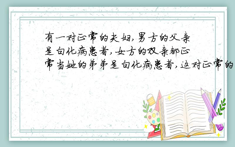 有一对正常的夫妇,男方的父亲是白化病患者,女方的双亲都正常当她的弟弟是白化病患者,这对正常的夫妇的孩子患白化病的概率是 答案是1/6