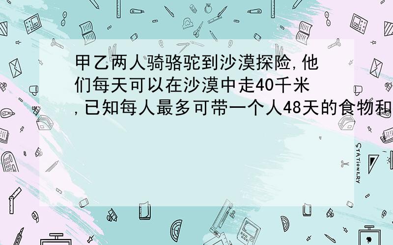 甲乙两人骑骆驼到沙漠探险,他们每天可以在沙漠中走40千米,已知每人最多可带一个人48天的食物和水,途中甲有事提前返回,如果可以将部分食物和水存放于途中,以备乙返回时取用,那么乙最多