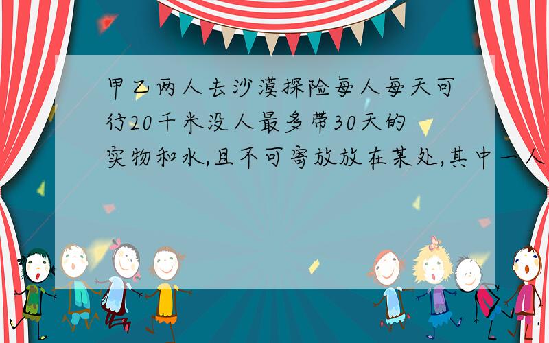 甲乙两人去沙漠探险每人每天可行20千米没人最多带30天的实物和水,且不可寄放放在某处,其中一人最多可行多少千米?（两人必须返回出发点）别用方程谢谢!