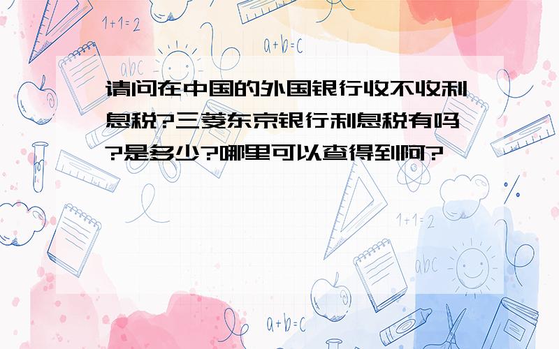 请问在中国的外国银行收不收利息税?三菱东京银行利息税有吗?是多少?哪里可以查得到阿?