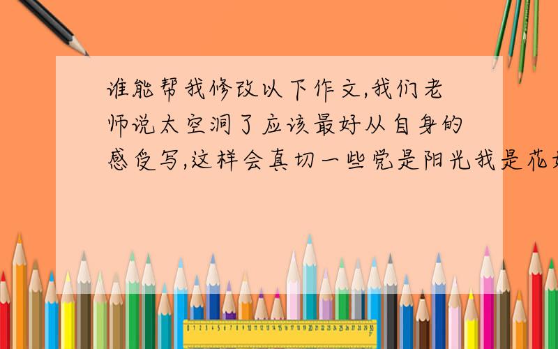 谁能帮我修改以下作文,我们老师说太空洞了应该最好从自身的感受写,这样会真切一些党是阳光我是花如果说党是那无比灿烂的阳光那么我们就是一朵朵在太阳照射下含苞欲放的花朵.今年是