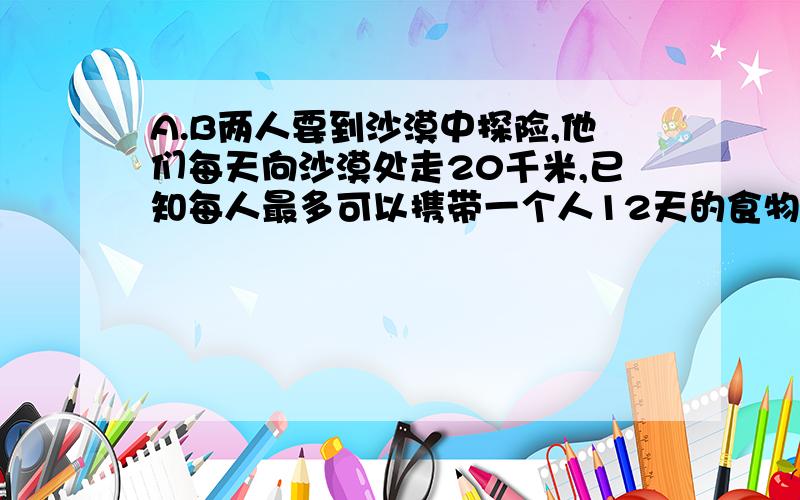 A.B两人要到沙漠中探险,他们每天向沙漠处走20千米,已知每人最多可以携带一个人12天的食物喝水,如果不准部分食物存放途中,问其中一人最远可以身人沙漠多少千米.（要求最后两人都要返回