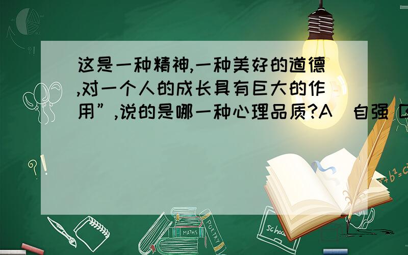 这是一种精神,一种美好的道德,对一个人的成长具有巨大的作用”,说的是哪一种心理品质?A．自强 B．自傲A．自强 B．自傲 C．自悲 D．自弃