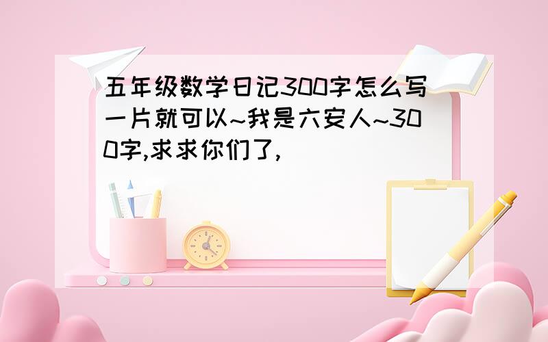 五年级数学日记300字怎么写一片就可以~我是六安人~300字,求求你们了,